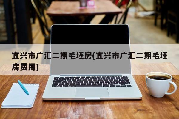 宜兴市广汇二期毛坯房(宜兴市广汇二期毛坯房费用)