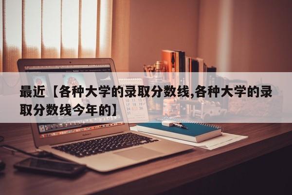 最近【各种大学的录取分数线,各种大学的录取分数线今年的】