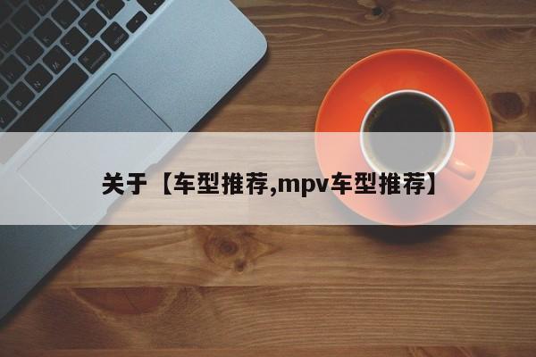 关于【车型推荐,mpv车型推荐】