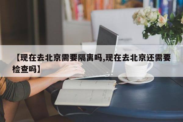 【现在去北京需要隔离吗,现在去北京还需要检查吗】