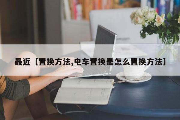 最近【置换方法,电车置换是怎么置换方法】