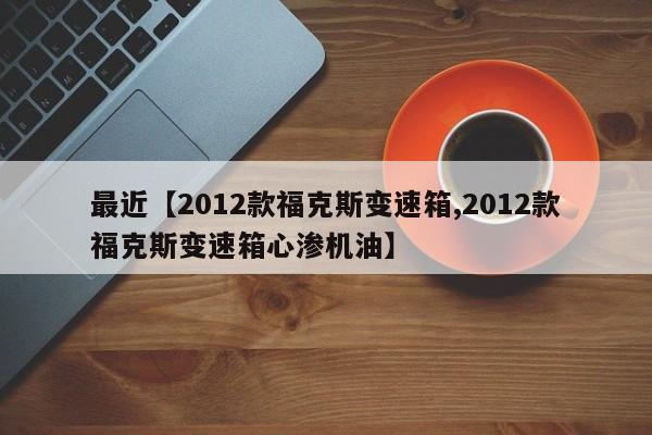 最近【2012款福克斯变速箱,2012款福克斯变速箱心渗机油】