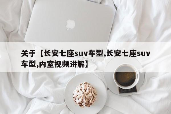 关于【长安七座suv车型,长安七座suv车型,内室视频讲解】