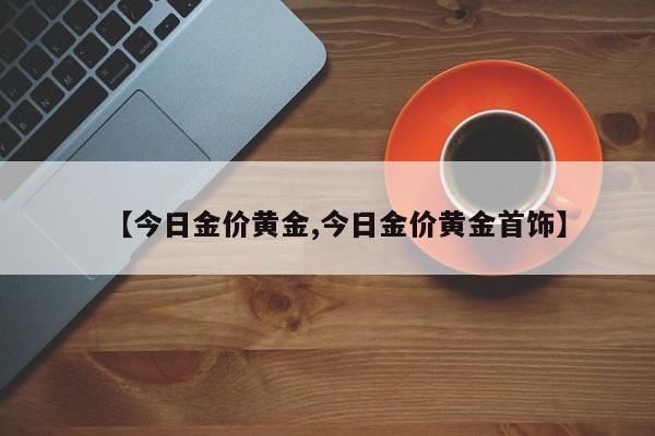 【今日金价黄金,今日金价黄金首饰】