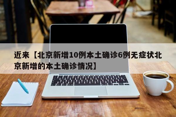 近来【北京新增10例本土确诊6例无症状北京新增的本土确诊情况】