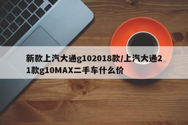 新款上汽大通g102018款/上汽大通21款g10MAX二手车什么价