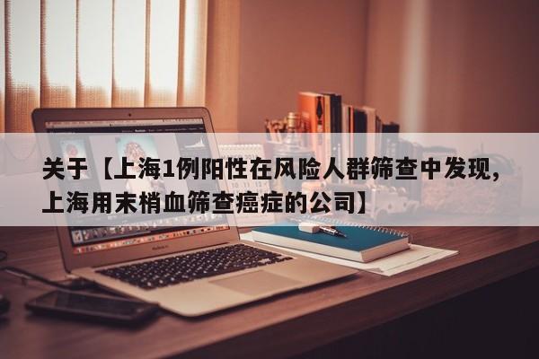 关于【上海1例阳性在风险人群筛查中发现,上海用末梢血筛查癌症的公司】