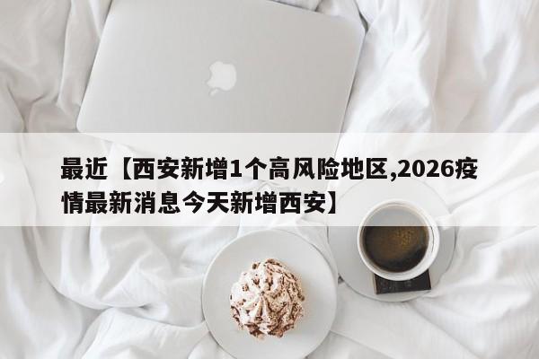 最近【西安新增1个高风险地区,2026疫情最新消息今天新增西安】