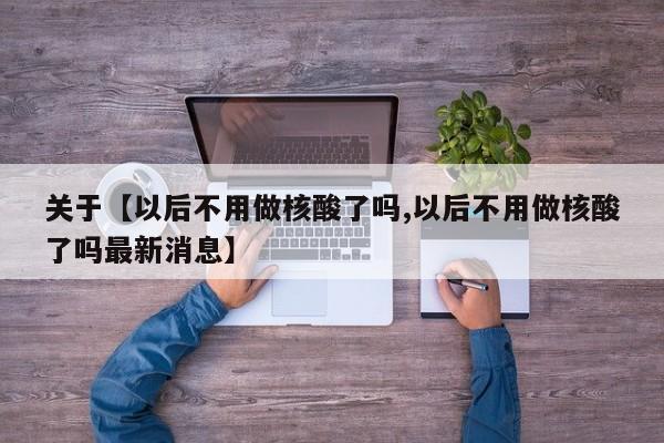 关于【以后不用做核酸了吗,以后不用做核酸了吗最新消息】