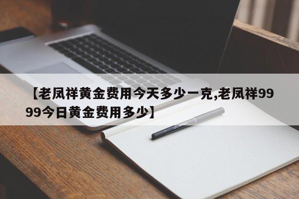 【老凤祥黄金费用今天多少一克,老凤祥9999今日黄金费用多少】