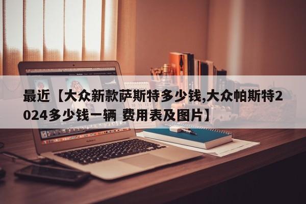 最近【大众新款萨斯特多少钱,大众帕斯特2024多少钱一辆 费用表及图片】