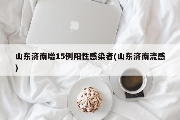 山东济南增15例阳性感染者(山东济南流感)