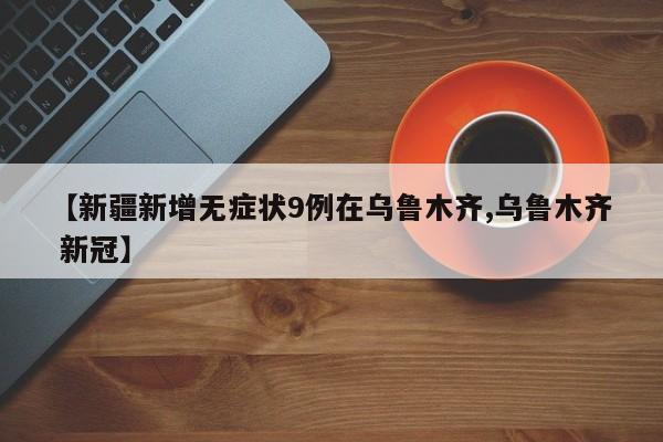 【新疆新增无症状9例在乌鲁木齐,乌鲁木齐 新冠】