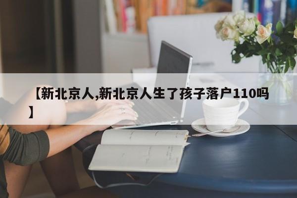 【新北京人,新北京人生了孩子落户110吗】