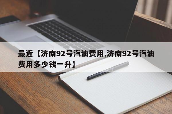 最近【济南92号汽油费用,济南92号汽油费用多少钱一升】