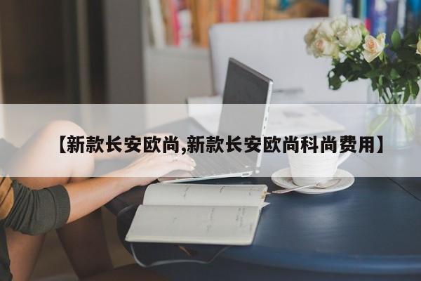 【新款长安欧尚,新款长安欧尚科尚费用】
