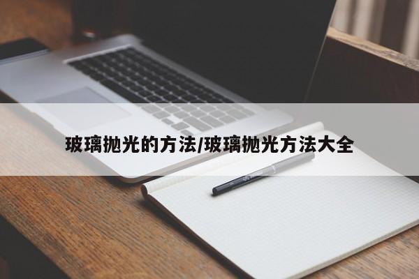 玻璃抛光的方法/玻璃抛光方法大全