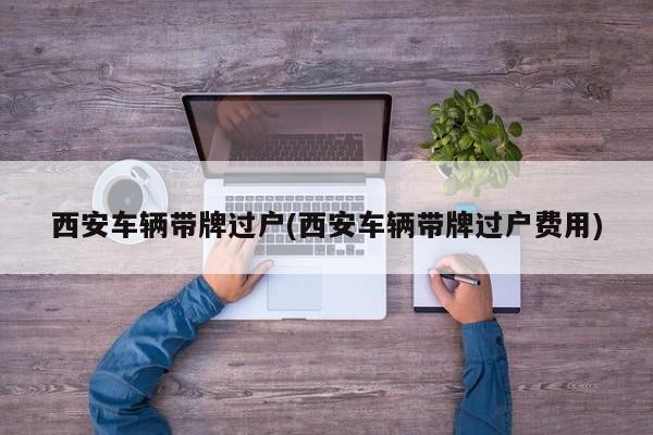 西安车辆带牌过户(西安车辆带牌过户费用)