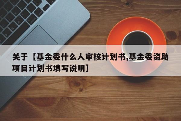 关于【基金委什么人审核计划书,基金委资助项目计划书填写说明】