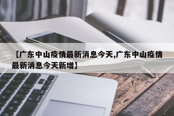 【广东中山疫情最新消息今天,广东中山疫情最新消息今天新增】