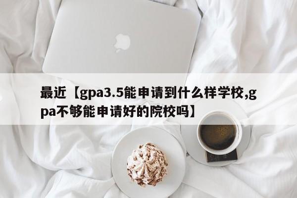最近【gpa3.5能申请到什么样学校,gpa不够能申请好的院校吗】