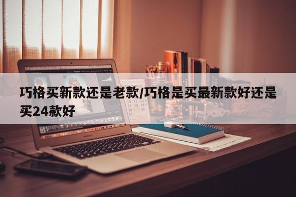 巧格买新款还是老款/巧格是买最新款好还是买24款好