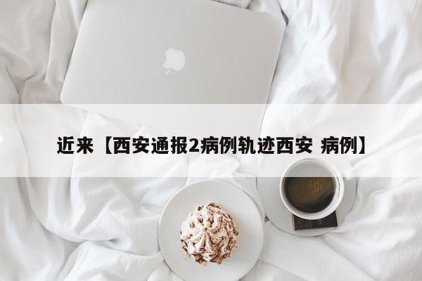 近来【西安通报2病例轨迹西安 病例】