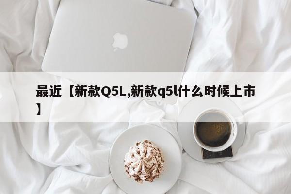 最近【新款Q5L,新款q5l什么时候上市】