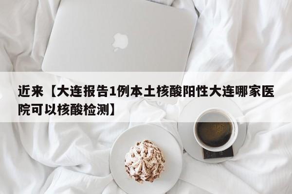 近来【大连报告1例本土核酸阳性大连哪家医院可以核酸检测】