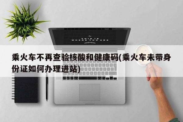 乘火车不再查验核酸和健康码(乘火车未带身份证如何办理进站)