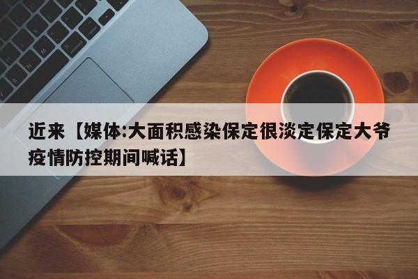近来【媒体:大面积感染保定很淡定保定大爷疫情防控期间喊话】