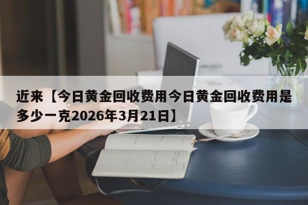 近来【今日黄金回收费用今日黄金回收费用是多少一克2026年3月21日】