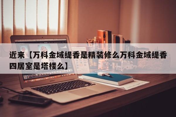 近来【万科金域缇香是精装修么万科金域缇香四居室是塔楼么】