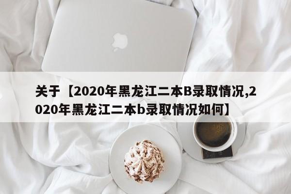 关于【2020年黑龙江二本B录取情况,2020年黑龙江二本b录取情况如何】