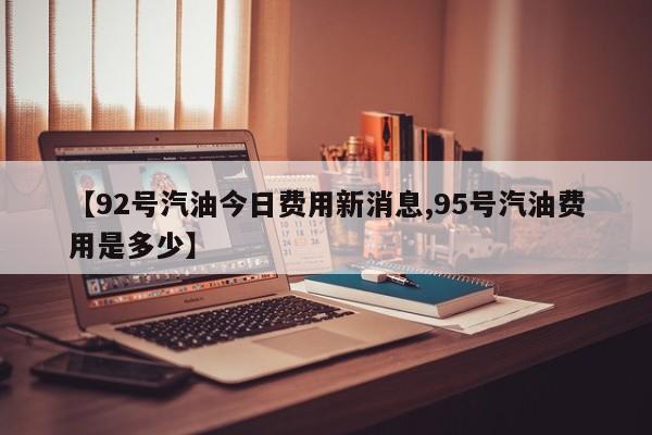 【92号汽油今日费用新消息,95号汽油费用是多少】