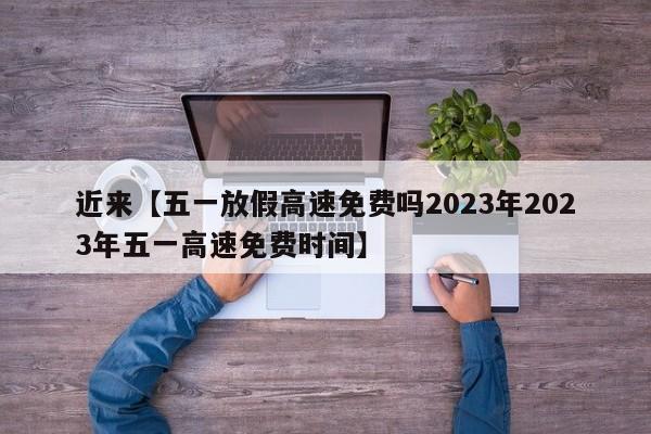 近来【五一放假高速免费吗2023年2023年五一高速免费时间】