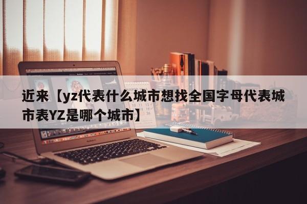 近来【yz代表什么城市想找全国字母代表城市表YZ是哪个城市】