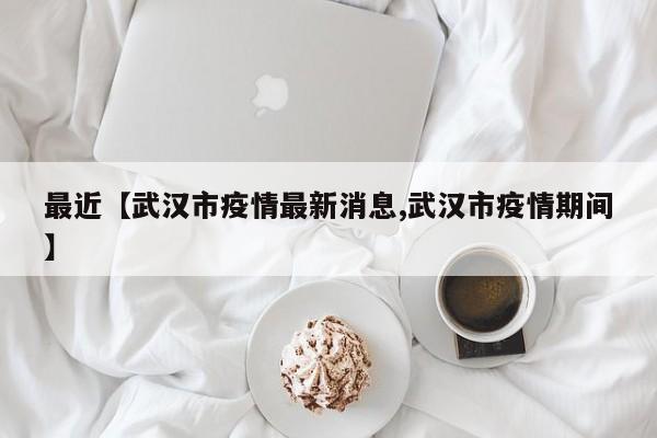 最近【武汉市疫情最新消息,武汉市疫情期间】
