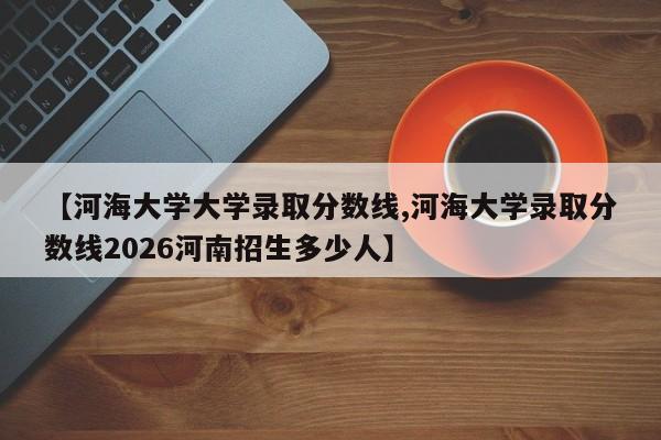 【河海大学大学录取分数线,河海大学录取分数线2026河南招生多少人】