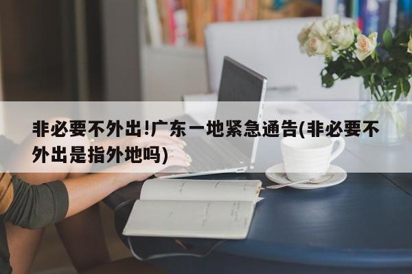 非必要不外出!广东一地紧急通告(非必要不外出是指外地吗)