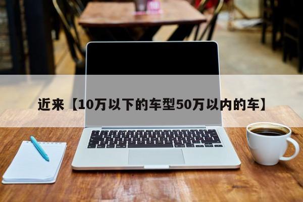 近来【10万以下的车型50万以内的车】