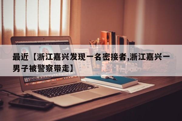 最近【浙江嘉兴发现一名密接者,浙江嘉兴一男子被警察带走】