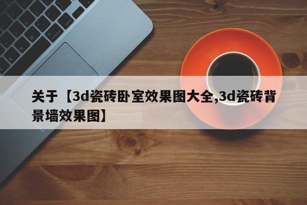 关于【3d瓷砖卧室效果图大全,3d瓷砖背景墙效果图】