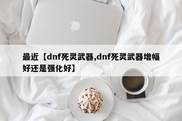 最近【dnf死灵武器,dnf死灵武器增幅好还是强化好】
