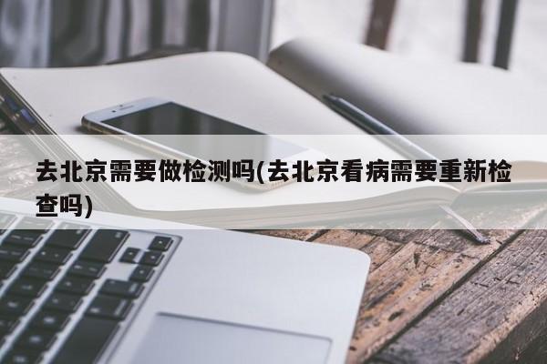 去北京需要做检测吗(去北京看病需要重新检查吗)