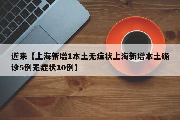近来【上海新增1本土无症状上海新增本土确诊5例无症状10例】