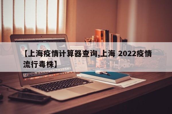 【上海疫情计算器查询,上海 2022疫情 流行毒株】