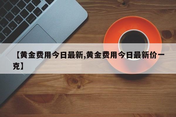 【黄金费用今日最新,黄金费用今日最新价一克】