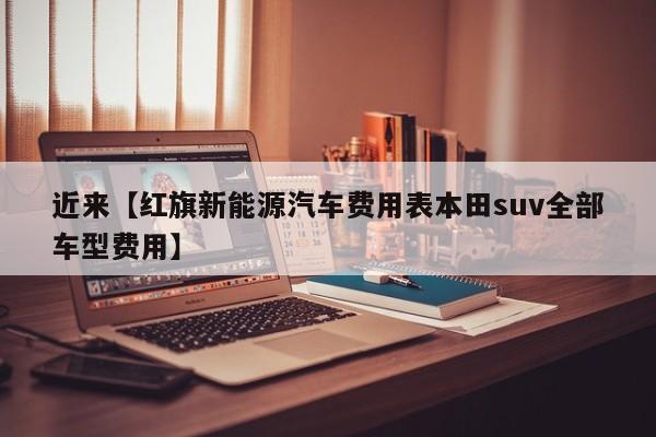 近来【红旗新能源汽车费用表本田suv全部车型费用】