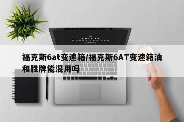 福克斯6at变速箱/福克斯6AT变速箱油和胜牌能混用吗